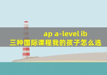 ap a-level ib 三种国际课程我的孩子怎么选